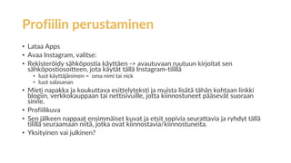 Profiilin perustaminen
• Lataa Apps
• Avaa Instagram, valitse:
• Rekisteröidy sähköpostia käyttäen -> avautuvaan ruutuun kirjoitat sen
sähköpostiosoitteen, jota käytät tällä Instagram-tilillä
• luot käyttäjänimen = oma nimi tai nick
• luot salasanan
• Mieti napakka ja koukuttava esittelyteksti ja muista lisätä tähän kohtaan linkki
blogiin, verkkokauppaan tai nettisivuille, jotta kiinnostuneet pääsevät suoraan
sinne.
• Profiilikuva
• Sen jälkeen nappaat ensimmäiset kuvat ja etsit sopivia seurattavia ja ryhdyt tällä
tilillä seuraamaan niitä, jotka ovat kiinnostavia/kiinnostuneita.
• Yksityinen vai julkinen?
 