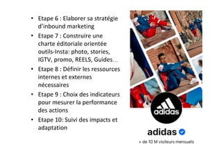 •  Etape	6	:	Elaborer	sa	stratégie	
d’inbound	marketing	
•  Etape	7	:	Construire	une	
charte	éditoriale	orientée	
outils-Insta:	photo,	stories,	
IGTV,	promo,	REELS,	Guides…	
•  Etape	8	:	Définir	les	ressources	
internes	et	externes	
nécessaires	
•  Etape	9	:	Choix	des	indicateurs	
pour	mesurer	la	performance	
des	actions	
•  Etape	10:	Suivi	des	impacts	et	
adaptation	
	
 