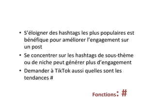 •  S’éloigner	des	hashtags	les	plus	populaires	est	
bénéfique	pour	améliorer	l’engagement	sur	
un	post	
•  Se	concentrer	sur	les	hashtags	de	sous-thème	
ou	de	niche	peut	générer	plus	d’engagement	
•  Demander	à	TikTok	aussi	quelles	sont	les	
tendances	#	
Fonctions:	#	
 