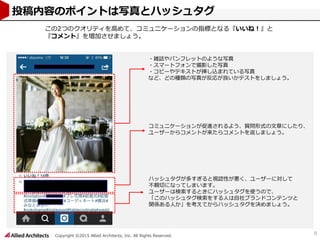 Copyright ©2015 Allied Architects, Inc. All Rights Reserved.
9
投稿内容のポイントは写真とハッシュタグ
・雑誌やパンフレットのような写真
・スマートフォンで撮影した写真
・コピーやテキストが挿し込まれている写真
など、どの種類の写真が反応が良いかテストをしましょう。
コミュニケーションが促進されるよう、質問形式の文章にしたり、
ユーザーからコメントが来たらコメントを返しましょう。
ハッシュタグが多すぎると視認性が悪く、ユーザーに対して
不親切になってしまいます。
ユーザーは検索するときにハッシュタグを使うので、
「このハッシュタグ検索をする人は自社ブランドコンテンツと
関係ある人か」を考えてからハッシュタグを決めましょう。
この2つのクオリティを高めて、コミュニケーションの指標となる『いいね！』と
『コメント』を増加させましょう。
 