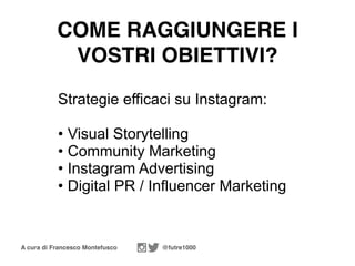 A cura di Francesco Montefusco @futre1000
Strategie efficaci su Instagram:
• Visual Storytelling
• Community Marketing
• Instagram Advertising
• Digital PR / Influencer Marketing
COME RAGGIUNGERE I
VOSTRI OBIETTIVI?
 