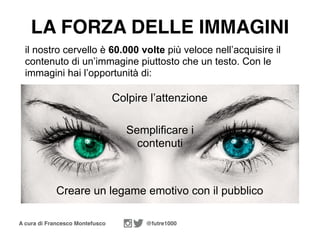 A cura di Francesco Montefusco @futre1000
il nostro cervello è 60.000 volte più veloce nell’acquisire il
contenuto di un’immagine piuttosto che un testo. Con le
immagini hai l’opportunità di:
Colpire l’attenzione
LA FORZA DELLE IMMAGINI
Semplificare i
contenuti
Creare un legame emotivo con il pubblico
 