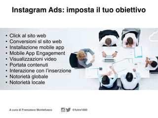 A cura di Francesco Montefusco @futre1000
Instagram Ads: imposta il tuo obiettivo
• Click al sito web
• Conversioni sl sito web
• Installazione mobile app
• Mobile App Engagement
• Visualizzazioni video
• Portata contenuti
• Interazione con l’inserzione
• Notorietà globale
• Notorietà locale
 