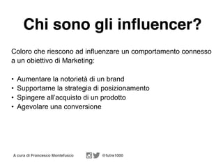 A cura di Francesco Montefusco @futre1000
Chi sono gli influencer?
Coloro che riescono ad influenzare un comportamento connesso
a un obiettivo di Marketing:
• Aumentare la notorietà di un brand
• Supportarne la strategia di posizionamento
• Spingere all’acquisto di un prodotto
• Agevolare una conversione
 