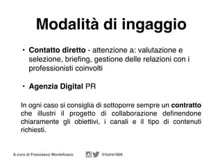 A cura di Francesco Montefusco @futre1000
Modalità di ingaggio
• Contatto diretto - attenzione a: valutazione e
selezione, briefing, gestione delle relazioni con i
professionisti coinvolti
• Agenzia Digital PR
In ogni caso si consiglia di sottoporre sempre un contratto
che illustri il progetto di collaborazione definendone
chiaramente gli obiettivi, i canali e il tipo di contenuti
richiesti.
 
