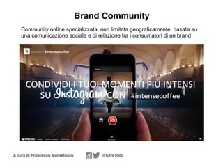 A cura di Francesco Montefusco @futre1000
Brand Community
Community online specializzata, non limitata geograficamente, basata su
una comunicazione sociale e di relazione fra i consumatori di un brand
 