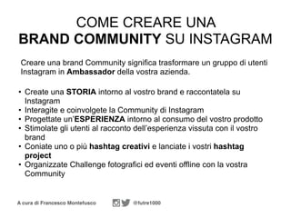 A cura di Francesco Montefusco @futre1000
• Create una STORIA intorno al vostro brand e raccontatela su
Instagram
• Interagite e coinvolgete la Community di Instagram
• Progettate un’ESPERIENZA intorno al consumo del vostro prodotto
• Stimolate gli utenti al racconto dell’esperienza vissuta con il vostro
brand
• Coniate uno o più hashtag creativi e lanciate i vostri hashtag
project
• Organizzate Challenge fotografici ed eventi offline con la vostra
Community
COME CREARE UNA
BRAND COMMUNITY SU INSTAGRAM
Creare una brand Community significa trasformare un gruppo di utenti
Instagram in Ambassador della vostra azienda.
 