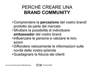 A cura di Francesco Montefusco @futre1000
PERCHÉ CREARE UNA
BRAND COMMUNITY
•Comprendere la percezione del vostro brand/
prodotto da parte del mercato
•Sfruttare la possibilità di individuare
ambassador del vostro brand
•Influenzare le persone e valutare le loro
azioni
•Diffondere velocemente le informazioni sulle
novità della vostra azienda
•Guadagnare la fiducia dei clienti
 