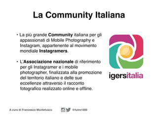 A cura di Francesco Montefusco @futre1000
La Community Italiana
• La più grande Community italiana per gli
appassionati di Mobile Photography e
Instagram, appartenente al movimento
mondiale Instagramers.
• L’Associazione nazionale di riferimento
per gli Instagramer e i mobile
photographer, ﬁnalizzata alla promozione
del territorio italiano e delle sue
eccellenze attraverso il racconto
fotograﬁco realizzato online e ofﬂine.
 