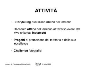A cura di Francesco Montefusco @futre1000
• Storytelling quotidiano online del territorio
• Racconto ofﬂine del territorio attraverso eventi dal
vivo chiamati Instameet
• Progetti di promozione del territorio e delle sue
eccellenze
• Challenge fotograﬁci
ATTIVITÀ
 