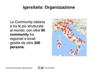 A cura di Francesco Montefusco @futre1000
Igersitalia: Organizzazione
La Community italiana
ė tra le più strutturate
al mondo, con oltre 95
community tra
regionali e locali
gestite da oltre 200
persone.
 