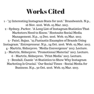 1 - "37 Interesting Instagram Stats for 2016." Brandwatch. N.p.,
16 Nov. 2016. Web. 05 Mar. 2017.
2 - Sydney, Parker. "A Long List of Instagram Statistics That
Marketers Need to Know." Hootsuite Social Media
Management. N.p., 13 Dec. 2016. Web. 05 Mar. 2017.
3 - Patel, Sujan. "25 Fantastic Examples of Brands Using
Instagram." Entrepreneur. N.p., 24 Oct. 2016. Web. 05 Mar. 2017.
4 - Martrix, Sidneyeve. "Media Convergence" 2017. Lecture.
5 - Martrix, Sidneyeve. "Promotional Material" 2017. Lecture.
6 - Martrix, Sidneyeve. "Print Media" 2017. Lecture.
7 - Bendall, Cassie "16 Statistics to Show Why Instagram
Marketing Is Crucial." Our Social Times - Social Media for
Business. N.p., 30 Oct. 2016. Web. 05 Mar. 2017.
Works Cited
 
