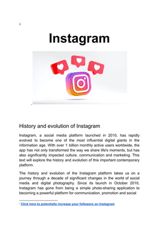 1
Instagram
History and evolution of Instagram
Instagram, a social media platform launched in 2010, has rapidly
evolved to become one of the most influential digital giants in the
information age. With over 1 billion monthly active users worldwide, the
app has not only transformed the way we share life's moments, but has
also significantly impacted culture, communication and marketing. This
text will explore the history and evolution of this important contemporary
platform.
The history and evolution of the Instagram platform takes us on a
journey through a decade of significant changes in the world of social
media and digital photography. Since its launch in October 2010,
Instagram has gone from being a simple photo-sharing application to
becoming a powerful platform for communication, promotion and social
1
Click here to potentially increase your followers on Instagram
 