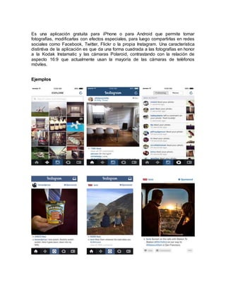 Es una aplicación gratuita para iPhone o para Android que permite tomar
fotografías, modificarlas con efectos especiales, para luego compartirlas en redes
sociales como Facebook, Twitter, Flickr o la propia Instagram. Una característica
distintiva de la aplicación es que da una forma cuadrada a las fotografías en honor
a la Kodak Instamatic y las cámaras Polaroid, contrastando con la relación de
aspecto 16:9 que actualmente usan la mayoría de las cámaras de teléfonos
móviles.
Ejemplos
 