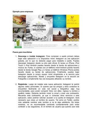 Ejemplo para empresas
Pasos para inscribirse
1. Descarga e instala Instagram: Para comenzar a usarlo primero debes
bajar esta aplicación a tu dispositivo móvil. Instagram es una aplicación
gratuita, por lo que no deberás pagar para instalarla o usarla. Puedes
descargar Instagram desde su sitio web oficial. Si tienes un iPhone, iPod
Touch o iPad también puedes hacerlo desde la tienda de aplicaciones y
música de iTunes; si cuentas con un teléfono móvil Android podrás hacerlo
desde la tienda Google Play y si tienes un teléfono Windows Phone podrás
hacerlo desde su tienda de aplicaciones. Finalmente, puedes bajar
Instagram desde tu propio equipo móvil dirigiéndote a la sección para
descargar aplicaciones. Ábrela y encuentra Instagram en la sección de
Fotografía o simplemente haz una búsqueda utilizando su nombre.
2. Regístrate: Luego de instalar esta nueva aplicación, Instagram te pedirá
algunos datos personales. Si quieres que tus amigos y otros contactos te
encuentren fácilmente en esta red social y fotográfica -algo muy
recomendable, para poder compartir fotos con ellos- ingresa tu nombre y
apellido reales. Deberás también incluir tu email y crear una contraseña.
Recuerda esta contraseña, ya que si conectas otros servicios a esta
aplicación, estos podrían solicitar acceder a tu cuenta en Instagram. Será
necesario que crees un nombre de usuario. Tal como en Twitter, podrás
más adelante cambiar este nombre si no te deja satisfecho. De todas
maneras, no es recomendable cambiarlo constantemente para evitar
confundir a tus seguidores. Si el nombre de usuario que quieres usar está
 