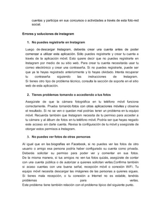 cuentas y participa en sus concursos o actividades a través de esta foto-red
social.
Errores y soluciones de instagram
1. No puedes registrarte en Instagram
Luego de descargar Instagram, deberás crear una cuenta antes de poder
comenzar a utilizar esta aplicación. Sólo puedes registrarte y crear tu cuenta a
través de la aplicación móvil. Esto quiere decir que no puedes registrarte en
Instagram por medio de su sitio web. Para crear tu cuenta necesitarás usar tu
correo electrónico y crear una contraseña. Si no puedes registrarte, puede ser
que ya te hayas registrado anteriormente y lo hayas olvidado. Intenta recuperar
tu contraseña siguiendo las instrucciones de Instagram.
Si tienes otro tipo de problema técnico, consulta la sección de soporte en el sitio
web de esta aplicación.
2. Tienes problemas tomando o accediendo a tus fotos
Asegúrate de que la cámara fotográfica en tu teléfono móvil funciona
correctamente. Prueba tomando fotos con otras aplicaciones móviles y observa
el resultado. Si no se ven o quedan mal podrías tener un problema en tu equipo
móvil. Recuerda también que Instagram necesita de tu permiso para acceder a
tu cámara y al álbum de fotos en tu teléfono móvil. Podría ser que hayas negado
este acceso sin darte cuenta. Revisa la configuración de tu móvil y asegúrate de
otorgar estos permisos a Instagram.
3. No puedes ver fotos de otras personas
Al igual que en las biografías en Facebook, si no puedes ver las fotos de otro
usuario o amigo esa persona podría haber configurado su cuenta como privada.
Deberás solicitar su permiso para poder ver y comentar en sus fotos.
De la misma manera, si tus amigos no ven tus fotos quizás, asegúrate de contar
con una cuenta pública o de autorizar a quienes solicitan verlas.Confirma también
si acaso cuentas con una buena señal, recepción móvil o conexión WiFi. Tu
equipo móvil necesita descargar las imágenes de las personas a quienes sigues.
Si tienes mala recepción, o tu conexión a Internet no es estable, tendrás
problemas para verlas.
Este problema tiene también relación con el problema típico del siguiente punto.
 
