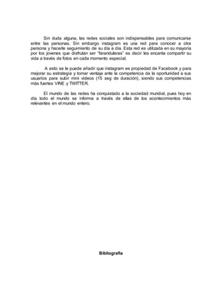 Sin duda alguna, las redes sociales son indispensables para comunicarse
entre las personas. Sin embargo instagram es una red para conocer a otra
persona y hacerle seguimiento de su día a día. Esta red es utilizada en su mayoría
por los jovenes que disfrutan ser “faranduleras” es decir les encanta compartir su
vida a través de fotos en cada momento especial.
A esto se le puede añadir que instagram es propiedad de Facebook y para
mejorar su estrategia y tomar ventaja ante la competencia da la oportunidad a sus
usuarios para subir mini videos (15 seg de duración), siendo sus competencias
más fuertes VINE y TWITTER.
El mundo de las redes ha conquistado a la sociedad mundial, pues hoy en
día todo el mundo se informa a través de ellas de los acontecimientos más
relevantes en el mundo entero.
Bibliografía
 