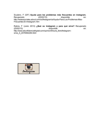 Scudero, F (S/F) Ayuda para los problemas más frecuentes en instagram.
Recuperado (25/02/15) disponible en:
http://redessociales.about.com/od/Instagram/a/Ayuda-Para-Los-Problemas-Mas-
Frecuentes-En-Instagram.htm
Rubira, F (Junio 2013) ¿Qué es instagram y para qué sirve? Recuperado
(25/02/15) disponible en:
http://www.elconfidencialdigital.com/opinion/tribuna_libre/Instagram-
sirve_0_2076992284.html
 