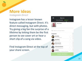 14
People and other accounts can be
tagged on Instagram both in the
photo caption and on the image
itself, just like on Facebook.
Tagging in text doesn’t increase
reach, but it will notify the user of
the tag. If you’re going to engage
with fans in your photo
comments, always tag the person
you’re responding to so they
receive a notification.
Best Practices
Tagging
 