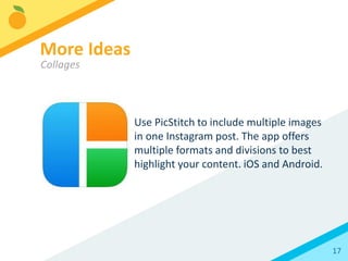 17
Instagram has introduced its own photo
tool apps:
Hyperlapse: Create your own timelapse videos
Boomerang: Make gif-like video posts turning
small, short movements into hypnotic
repetitive images
Layout: Create photo collages and comparisons
More Ideas
Apps from Instagram
 