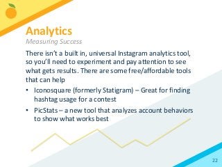 22
There isn’t a built in, universal Instagram analytics tool,
so you’ll need to experiment and pay attention to see
what gets results. There are some free/affordable tools
that can help
• Iconosquare (formerly Statigram) – Great for finding
hashtag usage for a contest
• PicStats – a new tool that analyzes account behaviors
to show what works best
Analytics
Measuring Success
 