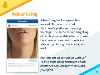 23
Advertising for Instagram has
arrived. Ads are run off of
Facebook’s platform, meaning
you’ll get the same robust targeting
capabilities available when you run
Facebook ad campaigns. Ads are
also setup through Facebook, as
well.
Running an ad campaign with us?
Talk to your client manager about
incorporating Instagram ads into
your plan.
Advertising
 