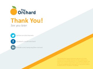 twitter.com/orchtweets
facebook.com/theorchard
linkedin.com/company/the-orchard
The Orchard and its logo are registered trademarks of Orchard
Enterprises NY, Inc. All Rights Reserved. All other trademarks not
owned by the Orchard Enterprises NY, Inc., its parent or affiliates that
appear herein are the property of their respective owners, who may
or may not be affiliated with, connected to, or sponsored by Orchard
Enterprises NY, Inc., its parent or its affiliates.
Thank You!
See you later
 