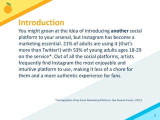 3
You might groan at the idea of introducing another social
platform to your arsenal, but Instagram has become a
marketing essential. 24% of adults are using it (that’s
more than Twitter!) with 55% of young adults ages 18-29
on the service*. Out of all the social platforms, artists
frequently find Instagram the most enjoyable and
intuitive platform to use, making it less of a chore for
them and a more authentic experience for fans.
*Demographics of Social Media Users, Pew Resarch Center, 8/19/15
Introduction
 