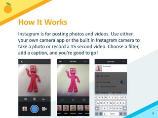 4
Instagram is for posting photos and videos. Use either
your own camera app or the built in Instagram camera to
take a photo or record a 15 second video. Choose a filter,
add a caption, and you’re good to go!
How It Works
 