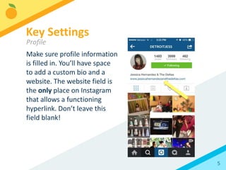 5
Make sure profile information
is filled in. You’ll have space
to add a custom bio and a
website. The website field is
the only place on Instagram
that allows a functioning
hyperlink. Don’t leave this
field blank!
Key Settings
Profile
 