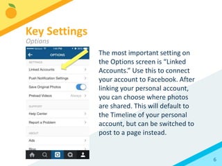 6
The most important setting on
the Options screen is “Linked
Accounts.” Use this to connect
your account to Facebook. After
linking your personal account,
you can choose where photos
are shared. This will default to
the Timeline of your personal
account, but can be switched to
post to a page instead.
Key Settings
Options
 