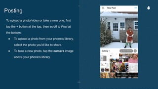 To upload a photo/video or take a new one, first
tap the + button at the top, then scroll to Post at
the bottom:
● To upload a photo from your phone's library,
select the photo you'd like to share.
● To take a new photo, tap the camera image
above your phone's library.
Posting
 