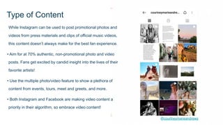 While Instagram can be used to post promotional photos and
videos from press materials and clips of official music videos,
this content doesn’t always make for the best fan experience.
• Aim for at 70% authentic, non-promotional photo and video
posts. Fans get excited by candid insight into the lives of their
favorite artists!
• Use the multiple photo/video feature to show a plethora of
content from events, tours, meet and greets, and more.
• Both Instagram and Facebook are making video content a
priority in their algorithm, so embrace video content!
Type of Content
@courtneymarieandrews
 