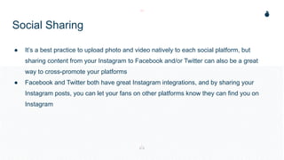 Social Sharing
● It’s a best practice to upload photo and video natively to each social platform, but
sharing content from your Instagram to Facebook and/or Twitter can also be a great
way to cross-promote your platforms
● Facebook and Twitter both have great Instagram integrations, and by sharing your
Instagram posts, you can let your fans on other platforms know they can find you on
Instagram
 