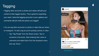 • Tagging other accounts in photos and videos will add your
content to their tagged section. This is great for expanding
your reach. Note that tagging accounts in your captions and
comments will just notify the person you tagged.
• You can tag other accounts in a photo or video that you share
on Instagram. To add a tag as you're posting a photo or video:
○ Tap “Tag People” from the Share screen. Tap on
someone in the photo. Start entering their name or
username and select them from the dropdown menu
then tap “Done.”
Tagging
@jorjasmith_
 