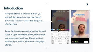 Introduction
Instagram Stories is a feature that lets you
share all the moments of your day through
pictures or 15 second videos that disappear
after 24 hours.
Swipe right to open your camera or tap the post
button to open the feature. Shoot, draw or type,
add stickers, and post! Your Stories are then
archived if you want to add them to a Highlight
later on.
 