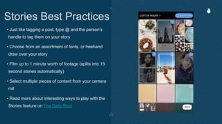 • Just like tagging a post, type @ and the person’s
handle to tag them on your story
• Choose from an assortment of fonts, or freehand
draw over your story
• Film up to 1 minute worth of footage (splits into 15
second stories automatically)
• Select multiple pieces of content from your camera
roll
• Read more about interesting ways to play with the
Stories feature on The Daily Rind
Stories Best Practices
 