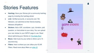 H: 4.45”
W: 4.0”
Stories Features
● Hashtag: Have your Stories join a community hashtag
page by including the hashtag sticker
● Link: Verified accounts, or accounts over 10k
followers, can add links to their Stories leading
followers off-platform
● Stickers: Add a GIF, countdown, quiz, donation, poll,
question, or chat sticker to your story. You can upload
your own sticker to your GIPHY page to use. Read
about optimizing your Stories on The Daily Rind
● Music: Add music by your artist or others up to 15
seconds long
● Filters: Here is where you can utilize your IG AR
Filters. Read more about filters on slide 32
Location: Have your story join other stories taken in that
 