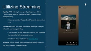 •Spotify: While listening to a song on Spotify, you can click the
“Share” option button for the option to share the song to your
Instagram story
○ Users can click the “Play on Spotify” option to listen on their
own
•Soundcloud: Click the “Share” option while listening to a song to
share it to your Instagram Story
○ This feature is not only great for showing off your catalogue,
but to also highlight fan-created remixes
○ Read more about this feature on The Daily Rind
•Pandora: Tap the “Share” option from the Now Playing screen on
the app and select “Instagram Stories”
Utilizing Streaming
 