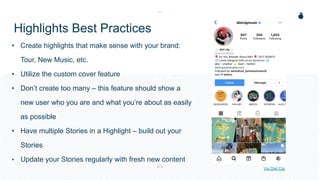 Highlights Best Practices
• Create highlights that make sense with your brand:
Tour, New Music, etc.
• Utilize the custom cover feature
• Don’t create too many – this feature should show a
new user who you are and what you’re about as easily
as possible
• Have multiple Stories in a Highlight – build out your
Stories
• Update your Stories regularly with fresh new content
Via Diet Cig
 