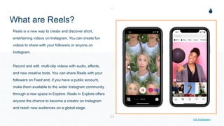 What are Reels?
Reels is a new way to create and discover short,
entertaining videos on Instagram. You can create fun
videos to share with your followers or anyone on
Instagram.
Record and edit multi-clip videos with audio, effects,
and new creative tools. You can share Reels with your
followers on Feed and, if you have a public account,
make them available to the wider Instagram community
through a new space in Explore. Reels in Explore offers
anyone the chance to become a creator on Instagram
and reach new audiences on a global stage.
Via Instagram
 