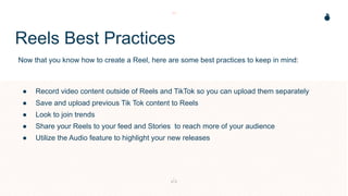 Reels Best Practices
Now that you know how to create a Reel, here are some best practices to keep in mind:
● Record video content outside of Reels and TikTok so you can upload them separately
● Save and upload previous Tik Tok content to Reels
● Look to join trends
● Share your Reels to your feed and Stories to reach more of your audience
● Utilize the Audio feature to highlight your new releases
 