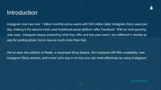 Introduction
Instagram now has over 1 billion monthly active users with 500 million daily Instagram Story users per
day, making it the second most used traditional social platform after Facebook. With an ever-growing
user base, Instagram keeps expanding what they offer and last year wasn’t any different! It started as
app for posting photo, but is now so much more than that.
We’ve seen the addition of Reels, a revamped Shop feature, the Instagram AR filter availability, new
Instagram Story stickers, and more! Let’s hop in on how you can most effectively be using Instagram!
*stats via hootsuite
 