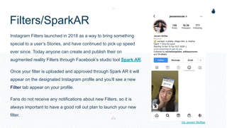 Filters/SparkAR
Instagram Filters launched in 2018 as a way to bring something
special to a user’s Stories, and have continued to pick up speed
ever since. Today anyone can create and publish their on
augmented reality Filters through Facebook’s studio tool Spark AR.
Once your filter is uploaded and approved through Spark AR it will
appear on the designated Instagram profile and you’ll see a new
Filter tab appear on your profile.
Fans do not receive any notifications about new Filters, so it is
always important to have a good roll out plan to launch your new
filter.
Via Jensen McRae
 