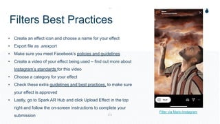 Filters Best Practices
• Create an effect icon and choose a name for your effect
• Export file as .arexport
• Make sure you meet Facebook’s policies and guidelines
• Create a video of your effect being used – find out more about
Instagram’s standards for this video
• Choose a category for your effect
• Check these extra guidelines and best practices, to make sure
your effect is approved
• Lastly, go to Spark AR Hub and click Upload Effect in the top
right and follow the on-screen instructions to complete your
submission
Filter via Mario Instagram
 