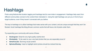 Hashtags
Posts using features like location tagging and hashtags tend to over-index in engagement. Hashtags help users from
different communities connect to the content their interested in. Using the right hashtags can put you in front of your
target audience, even if they haven’t connected with you before.
The key to hashtags is to utilize hashtags that make sense with your content, and are unique enough that they won’t be
flooded. Avoid hashtags like #dog #music common words that will have a lot of posts under them.
Try expanding your community with some of these:
● #colorgram: Great for any high-quality colorful shot
● #instadaily: To be used on your very best photos that you are especially proud of
● #artofvisuals: Stunning visual content
● #photooftheday: Used to highlight which photos should be noticed that day
 