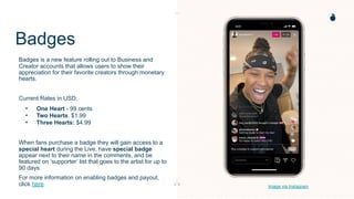 Badges
Badges is a new feature rolling out to Business and
Creator accounts that allows users to show their
appreciation for their favorite creators through monetary
hearts.
Current Rates in USD:
• One Heart - 99 cents
• Two Hearts. $1.99
• Three Hearts: $4.99
When fans purchase a badge they will gain access to a
special heart during the Live, have special badge
appear next to their name in the comments, and be
featured on ‘supporter’ list that goes to the artist for up to
90 days.
For more information on enabling badges and payout,
click here Image via Instagram
 
