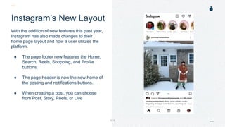 H: 4.45”
W: 4.0”
Instagram’s New Layout
With the addition of new features this past year,
Instagram has also made changes to their
home page layout and how a user utilizes the
platform.
● The page footer now features the Home,
Search, Reels, Shopping, and Profile
buttons.
● The page header is now the new home of
the posting and notifications buttons.
● When creating a post, you can choose
from Post, Story, Reels, or Live
 