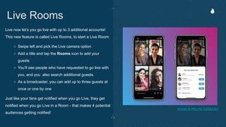 Live now let’s you go live with up to 3 additional accounts!
This new feature is called Live Rooms, to start a Live Room:
○ Swipe left and pick the Live camera option
○ Add a title and tap the Rooms icon to add your
guests
○ You’ll see people who have requested to go live with
you, and you also search additional guests.
○ As a broadcaster, you can add up to three guests at
once or one by one
Just like your fans get notified when you go Live, they get
notified when you go Live in a Room - that makes 4 potential
audiences getting notified!
Live Rooms
Image & Info via Instagram
 