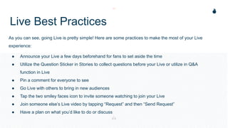 Live Best Practices
As you can see, going Live is pretty simple! Here are some practices to make the most of your Live
experience:
● Announce your Live a few days beforehand for fans to set aside the time
● Utilize the Question Sticker in Stories to collect questions before your Live or utilize in Q&A
function in Live
● Pin a comment for everyone to see
● Go Live with others to bring in new audiences
● Tap the two smiley faces icon to invite someone watching to join your Live
● Join someone else’s Live video by tapping “Request” and then “Send Request”
● Have a plan on what you’d like to do or discuss
 